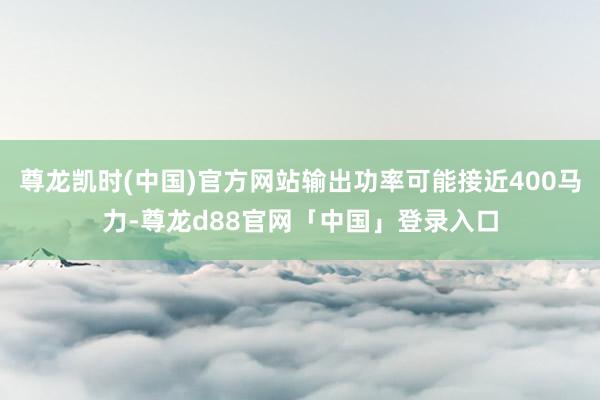 尊龙凯时(中国)官方网站输出功率可能接近400马力-尊龙d88官网「中国」登录入口