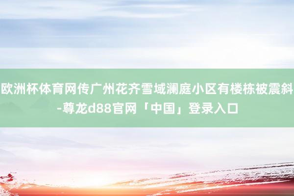欧洲杯体育网传广州花齐雪域澜庭小区有楼栋被震斜-尊龙d88官网「中国」登录入口