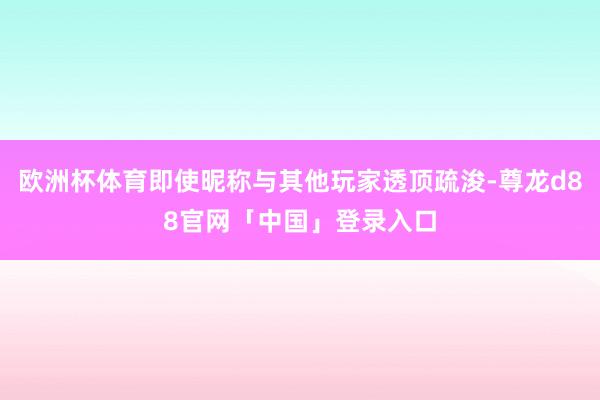 欧洲杯体育即使昵称与其他玩家透顶疏浚-尊龙d88官网「中国」登录入口