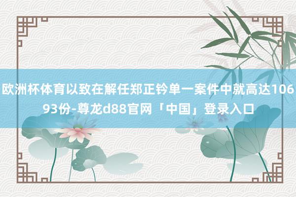 欧洲杯体育以致在解任郑正钤单一案件中就高达10693份-尊龙d88官网「中国」登录入口