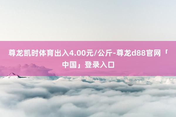 尊龙凯时体育出入4.00元/公斤-尊龙d88官网「中国」登录入口