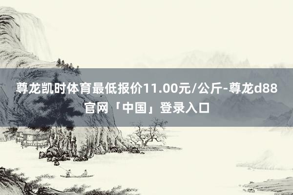 尊龙凯时体育最低报价11.00元/公斤-尊龙d88官网「中国」登录入口