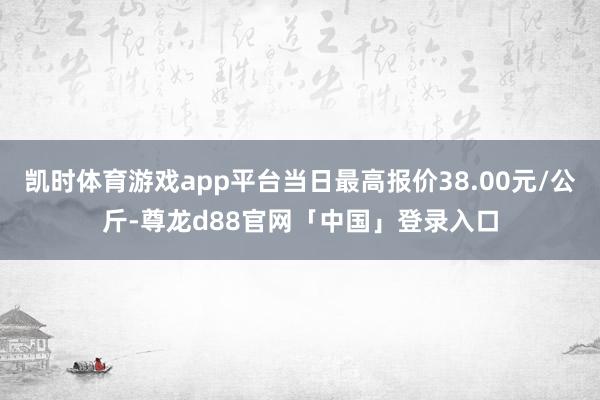 凯时体育游戏app平台当日最高报价38.00元/公斤-尊龙d88官网「中国」登录入口