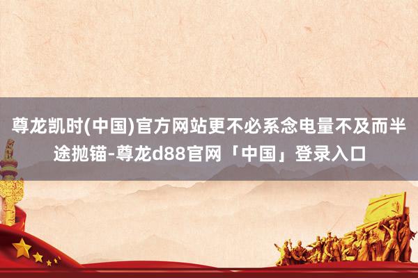 尊龙凯时(中国)官方网站更不必系念电量不及而半途抛锚-尊龙d88官网「中国」登录入口