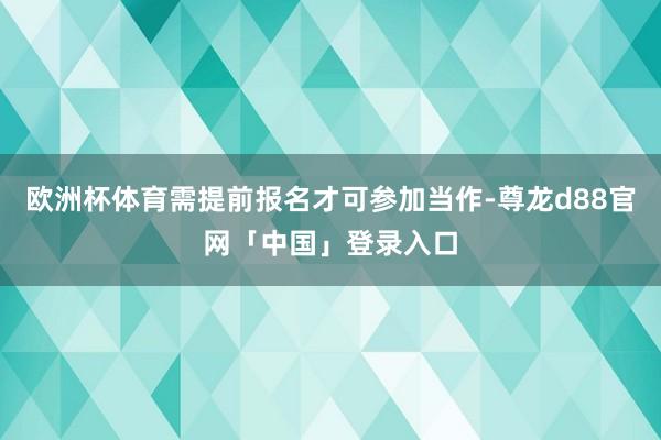 欧洲杯体育需提前报名才可参加当作-尊龙d88官网「中国」登录入口