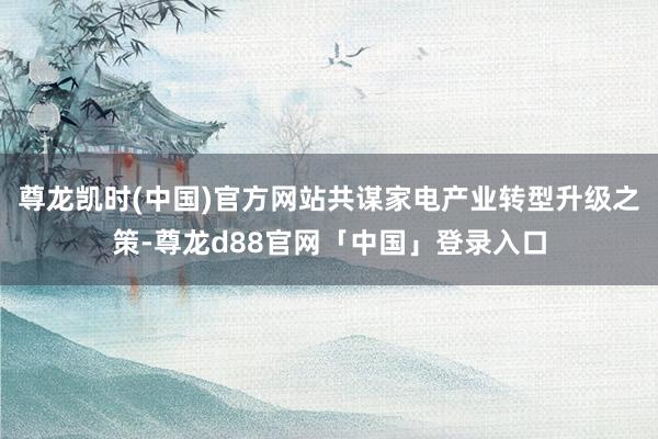 尊龙凯时(中国)官方网站共谋家电产业转型升级之策-尊龙d88官网「中国」登录入口