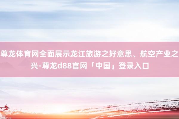 尊龙体育网全面展示龙江旅游之好意思、航空产业之兴-尊龙d88官网「中国」登录入口