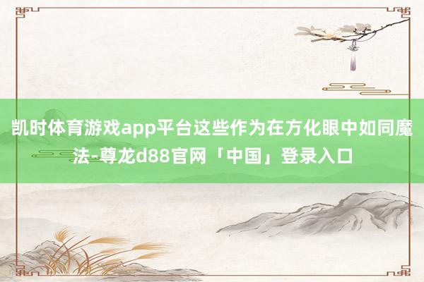 凯时体育游戏app平台这些作为在方化眼中如同魔法-尊龙d88官网「中国」登录入口
