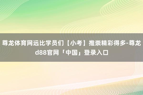 尊龙体育网远比学员们【小考】推崇精彩得多-尊龙d88官网「中国」登录入口