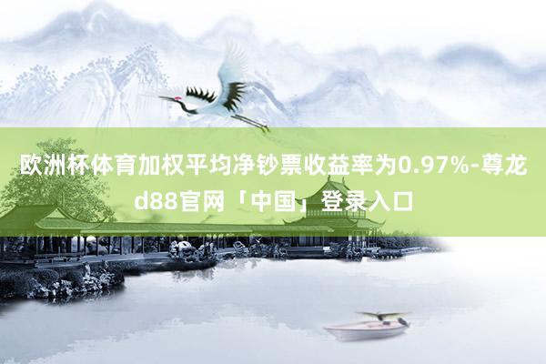 欧洲杯体育加权平均净钞票收益率为0.97%-尊龙d88官网「中国」登录入口