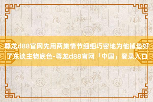 尊龙d88官网先用两集情节细细巧密地为他铺垫好了东谈主物底色-尊龙d88官网「中国」登录入口