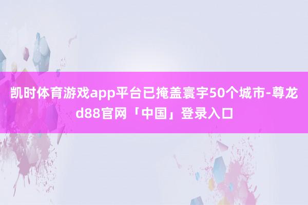 凯时体育游戏app平台已掩盖寰宇50个城市-尊龙d88官网「中国」登录入口