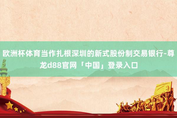 欧洲杯体育当作扎根深圳的新式股份制交易银行-尊龙d88官网「中国」登录入口