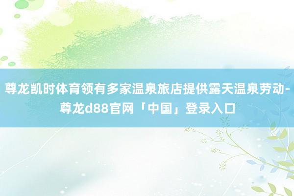 尊龙凯时体育领有多家温泉旅店提供露天温泉劳动-尊龙d88官网「中国」登录入口