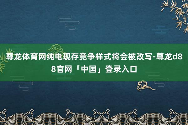 尊龙体育网纯电现存竞争样式将会被改写-尊龙d88官网「中国」登录入口