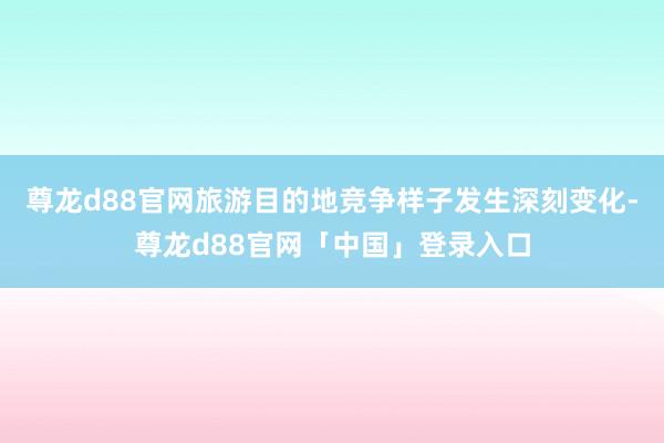 尊龙d88官网旅游目的地竞争样子发生深刻变化-尊龙d88官网「中国」登录入口