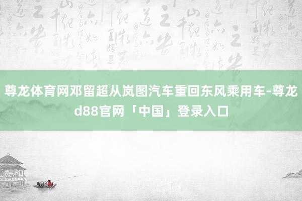 尊龙体育网邓留超从岚图汽车重回东风乘用车-尊龙d88官网「中国」登录入口