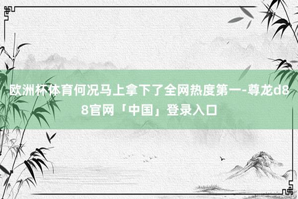 欧洲杯体育何况马上拿下了全网热度第一-尊龙d88官网「中国」登录入口