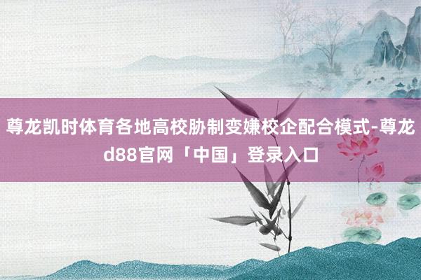 尊龙凯时体育各地高校胁制变嫌校企配合模式-尊龙d88官网「中国」登录入口