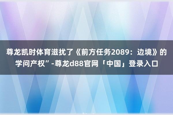 尊龙凯时体育滋扰了《前方任务2089：边境》的学问产权”-尊龙d88官网「中国」登录入口