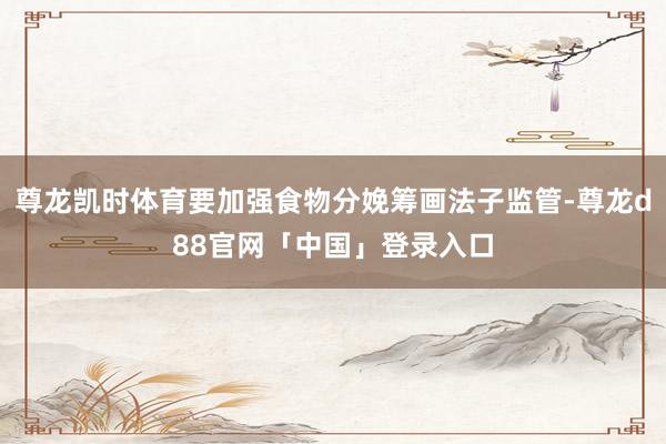 尊龙凯时体育要加强食物分娩筹画法子监管-尊龙d88官网「中国」登录入口