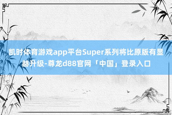 凯时体育游戏app平台Super系列将比原版有显赫升级-尊龙d88官网「中国」登录入口