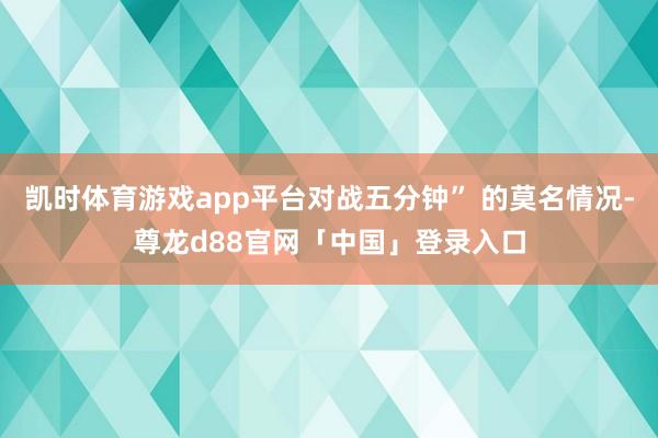 凯时体育游戏app平台对战五分钟” 的莫名情况-尊龙d88官网「中国」登录入口