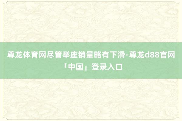 尊龙体育网尽管举座销量略有下滑-尊龙d88官网「中国」登录入口