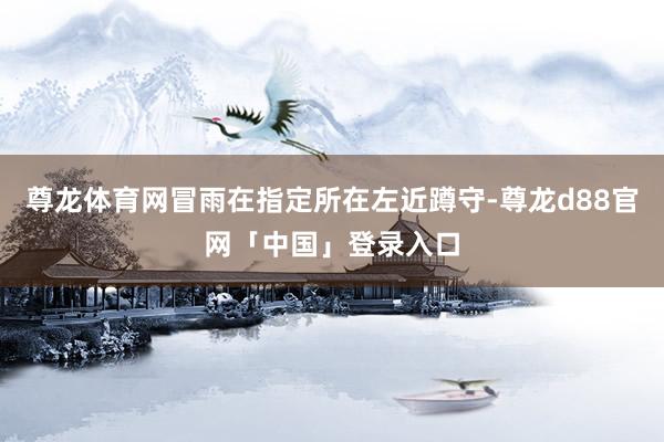尊龙体育网冒雨在指定所在左近蹲守-尊龙d88官网「中国」登录入口