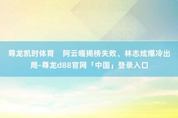 尊龙凯时体育    阿云嘎揭榜失败、林志炫爆冷出局-尊龙d88官网「中国」登录入口