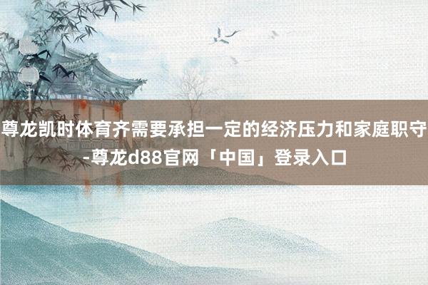 尊龙凯时体育齐需要承担一定的经济压力和家庭职守-尊龙d88官网「中国」登录入口
