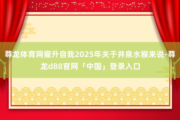 尊龙体育网擢升自我2025年关于井泉水猴来说-尊龙d88官网「中国」登录入口