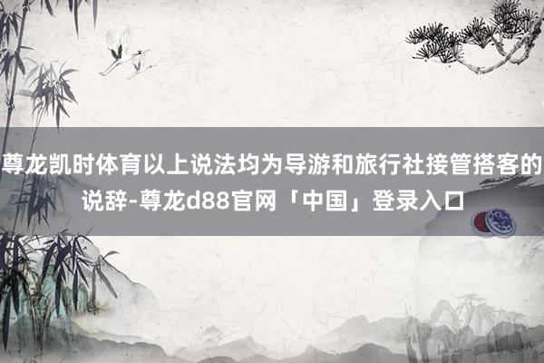 尊龙凯时体育以上说法均为导游和旅行社接管搭客的说辞-尊龙d88官网「中国」登录入口