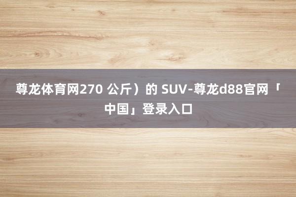 尊龙体育网270 公斤）的 SUV-尊龙d88官网「中国」登录入口
