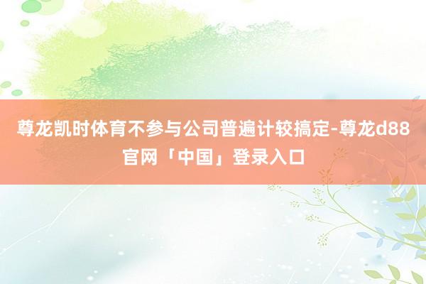 尊龙凯时体育不参与公司普遍计较搞定-尊龙d88官网「中国」登录入口