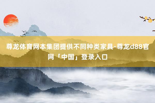 尊龙体育网本集团提供不同种类家具-尊龙d88官网「中国」登录入口