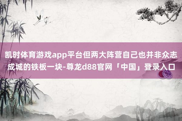 凯时体育游戏app平台但两大阵营自己也并非众志成城的铁板一块-尊龙d88官网「中国」登录入口