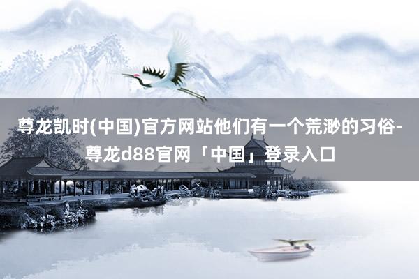 尊龙凯时(中国)官方网站他们有一个荒渺的习俗-尊龙d88官网「中国」登录入口