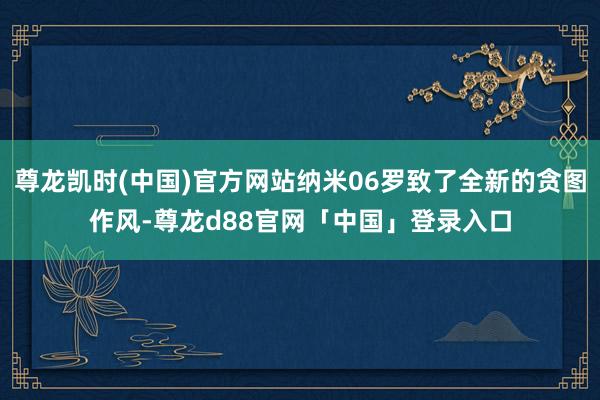尊龙凯时(中国)官方网站纳米06罗致了全新的贪图作风-尊龙d88官网「中国」登录入口