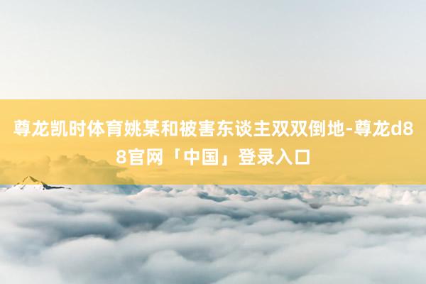 尊龙凯时体育姚某和被害东谈主双双倒地-尊龙d88官网「中国」登录入口
