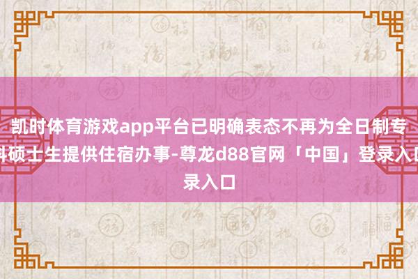 凯时体育游戏app平台已明确表态不再为全日制专科硕士生提供住宿办事-尊龙d88官网「中国」登录入口