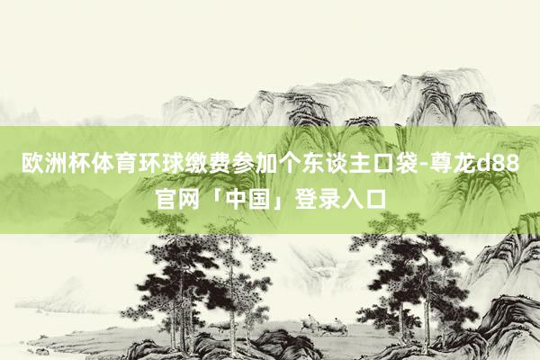 欧洲杯体育环球缴费参加个东谈主口袋-尊龙d88官网「中国」登录入口