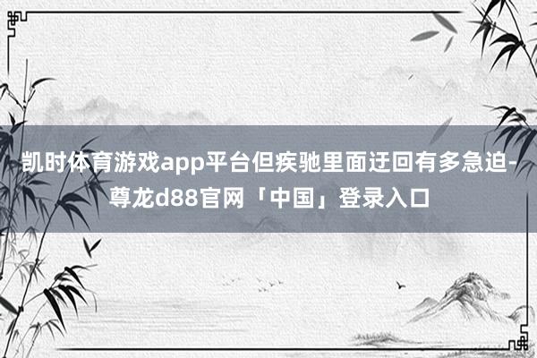 凯时体育游戏app平台但疾驰里面迂回有多急迫-尊龙d88官网「中国」登录入口