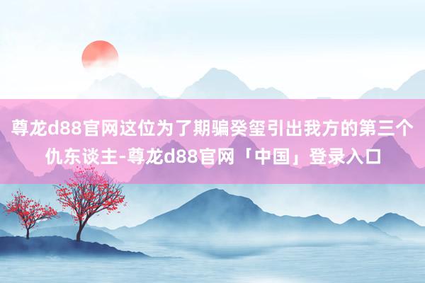 尊龙d88官网这位为了期骗癸玺引出我方的第三个仇东谈主-尊龙d88官网「中国」登录入口