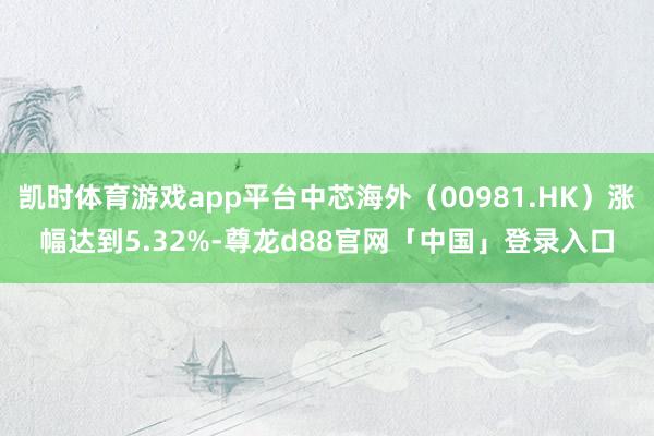 凯时体育游戏app平台中芯海外（00981.HK）涨幅达到5.32%-尊龙d88官网「中国」登录入口