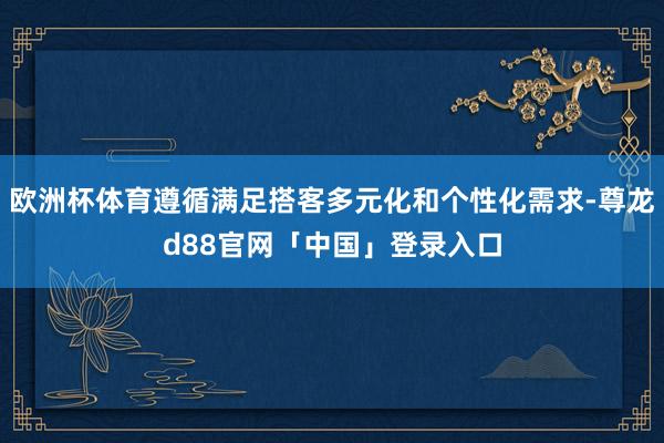 欧洲杯体育遵循满足搭客多元化和个性化需求-尊龙d88官网「中国」登录入口