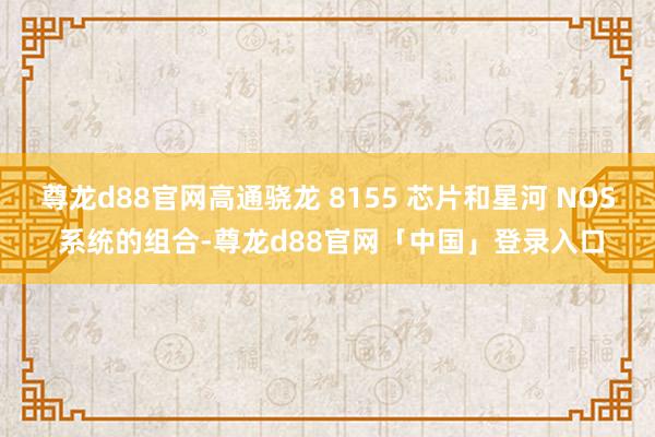 尊龙d88官网高通骁龙 8155 芯片和星河 NOS 系统的组合-尊龙d88官网「中国」登录入口