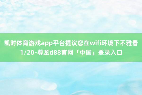 凯时体育游戏app平台提议您在wifi环境下不雅看1/20-尊龙d88官网「中国」登录入口
