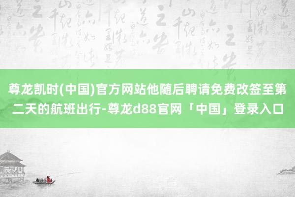 尊龙凯时(中国)官方网站他随后聘请免费改签至第二天的航班出行-尊龙d88官网「中国」登录入口