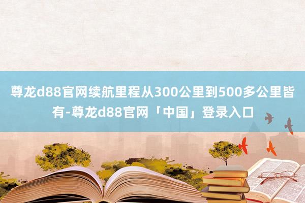 尊龙d88官网续航里程从300公里到500多公里皆有-尊龙d88官网「中国」登录入口